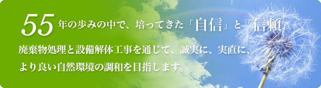 55年の歩みの中で、培ってきた「自信」と「信頼」。 廃棄物処理と設備解体工事を通じて、誠実に、実直に、 より良い自然環境の調和を目指します。