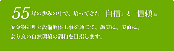 55年の歩みの中で、培ってきた「自信」と「信頼」。 廃棄物処理と設備解体工事を通じて、誠実に、実直に、 より良い自然環境の調和を目指します。